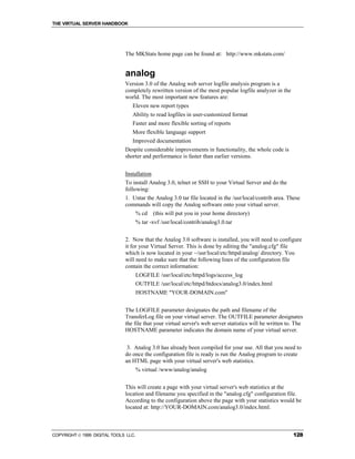 THE VIRTUAL SERVER HANDBOOK




                              The MKStats home page can be found at: http://www.mkstats.com/


                              analog
                              Version 3.0 of the Analog web server logfile analysis program is a
                              completely rewritten version of the most popular logfile analyzer in the
                              world. The most important new features are:
                                 Eleven new report types
                                 Ability to read logfiles in user-customized format
                                 Faster and more flexible sorting of reports
                                 More flexible language support
                                 Improved documentation
                              Despite considerable improvements in functionality, the whole code is
                              shorter and performance is faster than earlier versions.


                              Installation
                              To install Analog 3.0, telnet or SSH to your Virtual Server and do the
                              following:
                              1. Untar the Analog 3.0 tar file located in the /usr/local/contrib area. These
                              commands will copy the Analog software onto your virtual server.
                                      % cd   (this will put you in your home directory)
                                      % tar -xvf /usr/local/contrib/analog3.0.tar


                              2. Now that the Analog 3.0 software is installed, you will need to configure
                              it for your Virtual Server. This is done by editing the "analog.cfg" file
                              which is now located in your ~/usr/local/etc/httpd/analog/ directory. You
                              will need to make sure that the following lines of the configuration file
                              contain the correct information:
                                      LOGFILE /usr/local/etc/httpd/logs/access_log
                                      OUTFILE /usr/local/etc/httpd/htdocs/analog3.0/index.html
                                      HOSTNAME "YOUR-DOMAIN.com"


                              The LOGFILE parameter designates the path and filename of the
                              TransferLog file on your virtual server. The OUTFILE parameter designates
                              the file that your virtual server's web server statistics will be written to. The
                              HOSTNAME parameter indicates the domain name of your virtual server.


                               3. Analog 3.0 has already been compiled for your use. All that you need to
                              do once the configuration file is ready is run the Analog program to create
                              an HTML page with your virtual server's web statistics.
                                      % virtual /www/analog/analog


                              This will create a page with your virtual server's web statistics at the
                              location and filename you specified in the "analog.cfg" configuration file.
                              According to the configuration above the page with your statistics would be
                              located at: http://YOUR-DOMAIN.com/analog3.0/index.html.



COPYRIGHT  1999 DIGITAL TOOLS LLC.                                                                       128
 