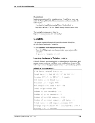 THE VIRTUAL SERVER HANDBOOK




                              Documentation
                              Local documentation will be installed on your Virtual Server when you
                              install the Analog 3.0 tar file. This documentation can be accessed in the
                              following file:
                                   ~/usr/local/etc/httpd/htdocs/analog3.0/docs/Readme.html or
                                   http://www.YOUR-DOMAIN.NAME/analog3.0/docs/Readme.html


                              The Analog home page can be found at:
                              http://www.statslab.cam.ac.uk/~sret1/analog/


                              Getstats
                              You can use Getstats interactively (from the command prompt) or
                              periodically (in batch mode) using cron.

                              To use Getstats from the command prompt
                              !    From the UNIX prompt, enter the appropriate report option(s). For
                                   example:
                                   % getstats <report option>

                              Learning the types of Getstats reports
                              Currently there are twelve major types of reports Getstats can produce. You
                              can use as many options as you like to create combinations of reports. The
                              following is some of the type of reports that can be generated using getstats:

                              getstats -c (concise report)
                                  HTTP Server General Statistics
                                  Local date: Fri Feb 11 18:17:07 PM PST 1994
                                  Covers: 02/09/94 to 02/11/94 (3 days).
                                  All dates are in local time.
                                  Requests last 7 days: 4495
                                  New unique hosts last 7 days: 358
                                  Total unique hosts: 358
                                  Number of HTML requests: 1854
                                  Number of script requests: 472
                                  Number of non-HTML requests: 2169
                                  Number of malformed requests (all dates): 5
                                  Total number of all requests/errors: 4500
                                  Average requests/hour: 90.2, requests/day: 2164.7
                                  Running time: 11 seconds.




COPYRIGHT  1999 DIGITAL TOOLS LLC.                                                                     129
 