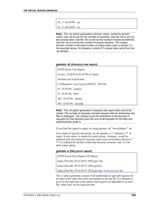 THE VIRTUAL SERVER HANDBOOK




                                28 : 3 : 02/10/94 : .au
                                22 : 2 : 02/10/94 : .ca

                              Note: The -dn option generates a domain report, sorted by domain
                              name. Use -da to sort by the number of requests. Use the -dd to sort by
                              last access date. Use the -db to sort by the number of bytes transferred.
                              Use the -du to sort by the number of unique domains. The unique
                              domain number is the total number of unique sites under a domain. In
                              the example above, for instance, a total of 3 unique sites came from the
                              .au domain.




                              getstats -dt (directory tree report)
                                HTTP Server Tree Report
                                Covers: 12/28/93 to 01/07/94 (12 days).
                                All dates are in local time.
                                # of Requests : Last Access (M/D/Y) : Dir/File
                                55 : 01/07/94 : /reports
                                51 : 01/07/94 : /ht93
                                562 : 01/07/94 : /demos
                                487 : 01/07/94 : /asiceda

                              Note: The -dt option generates a directory tree report that cannot be
                              sorted. The number of requests and last request date for directories and
                              files is displayed. The request count for directories is the amount of
                              requests for that directory plus the sum of all requests for the files and
                              subdirectories under it.

                              If you find this report is empty, try using getstats -dr "/www/htdocs/" -dt.
                              For a report of specific directories, try the getstats -sr "/<dirname>/*" -d
                              report. In this report -sr stands for search string, <dirname> would be
                              replaced with your directory structure under your www/htdocs directory, "
                              *" is a wildcard for all files within that directory structure, and -d is the
                              daily report option.

                              getstats -e (file) (error report)
                                HTTP Server Error Report (All Dates)
                                kmac [Thu Dec 30 23:20:21 1993] get / foo
                                kmac [Thu Dec 30 23:20:37 1993] get foo /
                                kmac [Thu Dec 30 23:20:55 1993] get http://www.eit.com/ foo
                              The -e option generates a report of all malformed (or ignored) requests for
                              all dates in the order they were encountered in the log file. If a filename is
                              given as the argument to the option, bad requests are appended to an error
                              file, where they can be analyzed later.



COPYRIGHT  1999 DIGITAL TOOLS LLC.                                                                      133
 