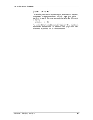 THE VIRTUAL SERVER HANDBOOK



                              getstats -a (all reports)
                              The -a option produces all of the above reports, with list reports sorted by
                              the number of accesses (if possible). If you want a report sorted another
                              way, however, specify the correct option after the -a flag. The following is
                              an example:
                                  getstats -a -fb
                              This creates all reports sorted by number of requests, with the exception of
                              the full report and error report. Full reports are sorted by byte traffic. Error
                              reports must be specified from the command prompt.




COPYRIGHT  1999 DIGITAL TOOLS LLC.                                                                        134
 