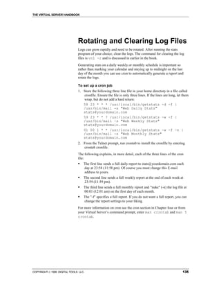 THE VIRTUAL SERVER HANDBOOK




                              Rotating and Clearing Log Files
                              Logs can grow rapidly and need to be rotated. After running the stats
                              program of your choice, clear the logs. The command for clearing the log
                              files is vnl -r and is discussed in earlier in the book.
                              Generating stats on a daily weekly or monthly schedule is important so
                              rather than marking your calendar and staying up to midnight on the last
                              day of the month you can use cron to automatically generate a report and
                              rotate the logs.

                              To set up a cron job
                              1. Store the following three line file in your home directory in a file called
                                 cronfile. Ensure the file is only three lines. If the lines are long, let them
                                 wrap, but do not add a hard return:
                                 58 23 * * * /usr/local/bin/getstats -d -f |
                                 /usr/bin/mail -s "Web Daily Stats"
                                 stats@yourdomain.com
                                 59 23 * * 7 /usr/local/bin/getstats -w -f |
                                 /usr/bin/mail -s "Web Weekly Stats"
                                 stats@yourdomain.com
                                 01 00 1 * * /usr/local/bin/getstats -w -f -n |
                                 /usr/bin/mail -s "Web Monthly Stats"
                                 stats@yourdomain.com
                              2. From the Telnet prompt, run crontab to install the cronfile by entering
                                 crontab cronfile.
                              The following explains, in more detail, each of the three lines of the cron
                              file:
                              !   The first line sends a full daily report to stats@yourdomain.com each
                                  day at 23:58 (11:58 pm). Of course you must change this E-mail
                                  address to yours.
                              !   The second line sends a full weekly report at the end of each week at
                                  23:59 (11:59 pm).
                              !   The third line sends a full monthly report and "nuke" (-n) the log file at
                                  00:01 (12:01 am) on the first day of each month.
                              !   The "-f" specifies a full report. If you do not want a full report, you can
                                  change the report settings to your liking.
                              For more information on cron see the cron section in Chapter four or from
                              your Virtual Server’s command prompt, enter man crontab and man 5
                              crontab.




COPYRIGHT  1999 DIGITAL TOOLS LLC.                                                                       135
 