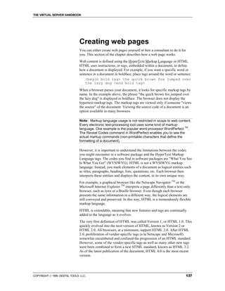 THE VIRTUAL SERVER HANDBOOK




                              Creating web pages
                              You can either create web pages yourself or hire a consultant to do it for
                              you. This section of the chapter describes how a web page works.
                              Web content is defined using the HyperText Markup Language or HTML.
                              HTML uses instructions, or tags, embedded within a document, to define
                              how a document is displayed. For example, if you want a specific word or
                              sentence in a document in boldface, place tags around the word or sentence:
                                  <begin bold tag> the quick brown fox jumped over
                                  the lazy dog <end bold tag>
                              When a browser parses your document, it looks for specific markup tags by
                              name. In the example above, the phrase "the quick brown fox jumped over
                              the lazy dog" is displayed in boldface. The browser does not display the
                              hypertext markup tags. The markup tags are viewed only if someone "views
                              the source" of the document. Viewing the source code of a document is an
                              option available in many browsers.

                              Note: Markup language usage is not restricted in scope to web content.
                              Every electronic text-processing tool uses some kind of markup
                              language. One example is the popular word processor WordPerfect TM.
                              The Reveal Codes command in WordPerfect enables you to see the
                              actual markup commands (non-printable characters that define the
                              formatting of a document).

                              However, it is important to understand the limitations between the codes
                              you might encounter in a software package and the HyperText Markup
                              Language tags. The codes you find in software packages are "What You See
                              Is What You Get" (WYSIWYG). HTML is not a WYSIWYG markup
                              language. Instead, you mark elements of a document as logical entities such
                              as titles, paragraphs, headings, lists, quotations, etc. Each browser then
                              interprets these entities and displays the content, in its own unique way.
                              For example, a graphical browser like the Netscape Navigator TM or the
                              Microsoft Internet Explorer TM interprets a page differently than a text-only
                              browser, such as lynx or a Braille browser. Even though each browser
                              presents the same information in a different way, the logical elements are
                              still conveyed and preserved. In this way, HTML is a tremendously flexible
                              markup language.
                              HTML is extendable, meaning that new features and tags are continually
                              added to the language as it evolves.
                              The very first definition of HTML was called Version 1, or HTML 1.0. This
                              quickly evolved into the next version of HTML, known as Version 2 or
                              HTML 2.0. All browsers, at a minimum, support HTML 2.0. After HTML
                              2.0, proliferation of vendor-specific tags (a la Netscape and Microsoft)
                              somewhat encumbered and confused the progression of an HTML standard.
                              However, some of the vendor-specific tags as well as many other new tags
                              were been combined to form a new HTML standard, known as HTML 3.2.
                              As of the latest publication of the document, HTML 4.0 is the most recent
                              version.




COPYRIGHT  1999 DIGITAL TOOLS LLC.                                                                        137
 