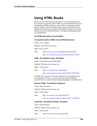 THE VIRTUAL SERVER HANDBOOK




                              Using HTML Books
                              Before you start experimenting with HTML, it is recommended that you
                              have at least one good book about HTML on your bookshelf. Books are an
                              immediately available resource to consult when you encounter questions
                              about or problems with your HTML design. There are probably several
                              hundred books that discuss the HyperText Markup Language, all of which
                              present an overview of the HTML tags. Two highly-recommended books
                              are included below:

                              The HTML Sourcebook, Fourth Edition

                              A Complete Guide to HTML 4.0 and HTML Extensions
                              Author: Ian S. Graham
                              Publisher: John Wiley & Sons, Inc.
                              ISBN: 0-471-25724-9
                              URLs:        http://www.wiley.com/compbooks/graham/html4ed/
                                           http://www.amazon.com/exec/obidos/ASIN/0471257249/

                              HTML: The Definitive Guide, 3rd Edition
                              Author: Chuck Musciano & Bill Kennedy
                              Publisher: O'Reilly and Associates, Inc.
                              ISBN: 1-56592-492-4
                              URLs:        http://www.oreilly.com/catalog/html3/
                                           http://www.amazon.com/exec/obidos/ASIN/1565924924/
                              As HTML has evolved so too has the complexity of the language and its
                              accompanying extensions, e.g. style sheets and scripting languages.
                              Excellent books on style sheets and scripting languages are included below:

                              Dynamic HTML: The Definitive Reference
                              Author: Danny Goodman
                              Publisher: O'Reilly and Associates, Inc.
                              ISBN: 1-56592-494-0
                              URLs:        http://www.oreilly.com/catalog/dhtmlref/
                                           http://www.amazon.com/exec/obidos/ASIN/1565924940/

                              JavaScript: The Definitive Guide, 3rd Edition
                              Author: David Flanagan
                              Publisher: O'Reilly and Associates, Inc.
                              ISBN: 1-56592-392-8
                              URLs:        http://www.oreilly.com/catalog/jscript3/


COPYRIGHT  1999 DIGITAL TOOLS LLC.                                                                  138
 