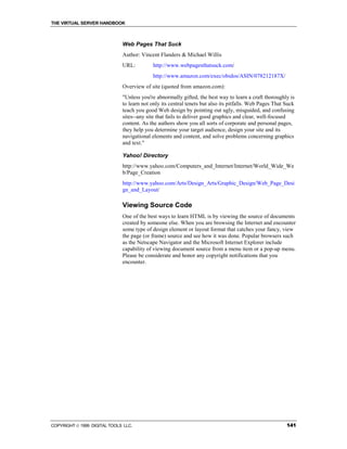 THE VIRTUAL SERVER HANDBOOK



                              Web Pages That Suck
                              Author: Vincent Flanders & Michael Willis
                              URL:          http://www.webpagesthatsuck.com/
                                            http://www.amazon.com/exec/obidos/ASIN/078212187X/
                              Overview of site (quoted from amazon.com):
                              "Unless you're abnormally gifted, the best way to learn a craft thoroughly is
                              to learn not only its central tenets but also its pitfalls. Web Pages That Suck
                              teach you good Web design by pointing out ugly, misguided, and confusing
                              sites--any site that fails to deliver good graphics and clear, well-focused
                              content. As the authors show you all sorts of corporate and personal pages,
                              they help you determine your target audience, design your site and its
                              navigational elements and content, and solve problems concerning graphics
                              and text."

                              Yahoo! Directory
                              http://www.yahoo.com/Computers_and_Internet/Internet/World_Wide_We
                              b/Page_Creation
                              http://www.yahoo.com/Arts/Design_Arts/Graphic_Design/Web_Page_Desi
                              gn_and_Layout/

                              Viewing Source Code
                              One of the best ways to learn HTML is by viewing the source of documents
                              created by someone else. When you are browsing the Internet and encounter
                              some type of design element or layout format that catches your fancy, view
                              the page (or frame) source and see how it was done. Popular browsers such
                              as the Netscape Navigator and the Microsoft Internet Explorer include
                              capability of viewing document source from a menu item or a pop-up menu.
                              Please be considerate and honor any copyright notifications that you
                              encounter.




COPYRIGHT  1999 DIGITAL TOOLS LLC.                                                                      141
 