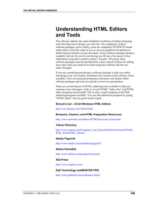 THE VIRTUAL SERVER HANDBOOK




                              Understanding HTML Editors
                              and Tools
                              The software industry has spent hundreds of millions of dollars designing
                              tools that help you to design your web site. The complexity of these
                              software packages varies widely; some are completely WYSIWYG based,
                              while others reveal the codes to you as you use graphical tool palettes to
                              define logical elements in your document. Some software packages design a
                              complete web site for you by just having you fill out a few pieces of key
                              information using their content creation "wizards". Of course, these
                              software packages must be purchased for a price and all of them do nothing
                              more than what you could do by hand using free software like the text
                              editor Notepad.
                              If you are considering purchasing a software package to help you author
                              and design your web content, download trial versions of the software where
                              available. Your own personal preferences and tastes will dictate which
                              software packages and tools you decide to invest in and purchase.
                              There are several dozens of HTML authoring tools available to help you
                              construct your web pages. Links to several HTML "index sites" and HTML
                              editor programs are provided. This is only a small sampling of the Web
                              authoring programs available. You can find additional programs by typing
                              "HTML editor" into any good search engine.

                              Stroud's List – 32-bit Windows HTML Editors
                              http://cws.internet.com/32html.html

                              Browsers, Viewers, and HTML Preparation Resources
                              http://www.utoronto.ca/webdocs/HTMLdocs/tools_home.html

                              Yahoo! Directory
                              http://www.yahoo.com/Computers_and_Internet/Software/Internet/World_
                              Wide_Web/HTML_Editors/

                              Adobe Pagemill
                              http://www.adobe.com/prodindex/pagemill/

                              Allaire HomeSite
                              http://www.allaire.com/products/homesite/

                              AOLPress
                              http://www.aolpress.com /

                              Galt Technology webMASTER PRO
                              http://www.galttech.com/webmaster.shtml




COPYRIGHT  1999 DIGITAL TOOLS LLC.                                                                 142
 