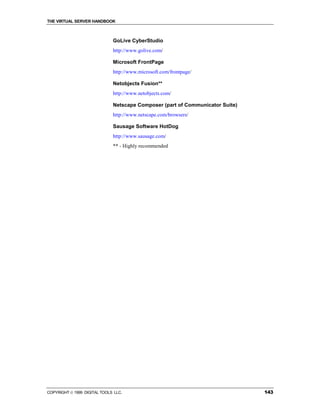 THE VIRTUAL SERVER HANDBOOK



                              GoLive CyberStudio
                              http://www.golive.com/

                              Microsoft FrontPage
                              http://www.microsoft.com/frontpage/

                              Netobjects Fusion**
                              http://www.netobjects.com/

                              Netscape Composer (part of Communicator Suite)
                              http://www.netscape.com/browsers/

                              Sausage Software HotDog
                              http://www.sausage.com/
                              ** - Highly recommended




COPYRIGHT  1999 DIGITAL TOOLS LLC.                                            143
 