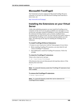 THE VIRTUAL SERVER HANDBOOK




                              Microsoft® FrontPage®
                              The Virtual Server System supports the Microsoft FrontPage 98 server
                              extensions. If you have not used Microsoft FrontPage and would like to
                              know more, see:
                              http://microsoft.com/frontpage/


                              Installing the Extensions on your Virtual
                              Server
                              Unlike other publishing programs you must install the FrontPage server
                              extensions on the server you are going to publish your web pages on. You
                              can ftp your web pages created in FrontPage to a server that does not have
                              the extensions but many features such as counters, feedback forms,
                              navigation bars, etc will not work. So if you want all your creative efforts to
                              shine install the FrontPage server extensions and then publish your web
                              pages. The following are the steps for installing the FrontPage server
                              extensions:

                              To install FrontPage 98 Server Extensions:
                              1. Connect to your virtual server with the Telnet program of your choice.
                              2. Before installing FrontPage 98 extensions, you must check for and
                                 remove FrontPage 97 extensions.
                              3. Enter fp98install to install the FrontPage 98 extensions. Follow the
                                 prompts.

                              To check for FrontPage 97 extensions
                              Telnet to the virtual server and type:
                              % cd ~/usr/local/frontpage
                              If the directory does not exist then proceed with step three (above). If the
                              directory does exist enter:
                              % ls

                              Note: If a version20 directory exists then FrontPage 97 extensions have
                              been installed.


                              To remove the FrontPage 97 extensions
                              % Enter fpuninstall

                              Note: If a version30 directory exists then server extensions for
                              FrontPage 98 are installed.




COPYRIGHT  1999 DIGITAL TOOLS LLC.                                                                      145
 