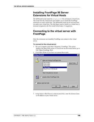 THE VIRTUAL SERVER HANDBOOK




                              Installing FrontPage 98 Server
                              Extensions for Virtual Hosts
                              The fp98install script reads the httpd.conf file and detects virtual hosts.
                              The script lists the virtual hosts and enables you to install the FrontPage
                              extensions on each virtual host. The fp98install script can be run each time
                              you add a new virtual host. The disk space used to install to a virtual host is
                              minimal compared to the first install which takes 13 megabytes.


                              Connecting to the virtual server with
                              FrontPage
                              Once the extensions are installed, FrontPage can connect to the virtual
                              server.

                              To connect to the virtual server:
                              1. On your computer click Start | Programs | FrontPage. This action
                                 displays the Open Web screen. If you do not see the screen below go to
                                 File | Open FrontPage Web.
                              2. Click More Webs (if you have not opened Root web).




                              3. In the Select a Web Server or disk location box, enter the domain name
                                  or IP address of your virtual server.




COPYRIGHT  1999 DIGITAL TOOLS LLC.                                                                      146
 