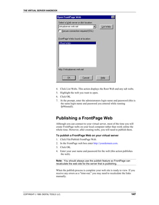 THE VIRTUAL SERVER HANDBOOK




                              4. Click List Webs. This action displays the Root Web and any sub webs.
                              5. Highlight the web you want to open.
                              6. Click OK.
                              7. At the prompt, enter the administrators login name and password (this is
                                 the same login name and password you entered while running
                                 fp98install).



                              Publishing a FrontPage Web
                              Although you can connect to your virtual server, most of the time you will
                              create FrontPage webs on your local computer rather than work online the
                              whole time. However, after creating webs, you will need to publish them.

                              To publish a FrontPage Web on your virtual server
                              1. Click File/Publish FrontPage Web.
                              2. In the FrontPage web box enter http://yourdomain.com.
                              3. Click OK.
                              4. Enter your user name and password for the web (this action publishes
                                 the web).

                              Note: You should always use the publish feature so FrontPage can
                              recalculate the web site for the server that is publishing.

                              When the publish process is complete your web site is ready to view. If you
                              receive any errors as a "time-out," you may need to recalculate the links
                              manually.




COPYRIGHT  1999 DIGITAL TOOLS LLC.                                                                  147
 