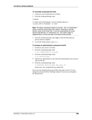 THE VIRTUAL SERVER HANDBOOK



                              To manually recalculate the links
                              1. Connect to your Virtual Server via Telnet.
                              2. From the command prompt, enter
                              % unlimit
                              % virtual /usr/local/frontpage/<version>/bin/fpsrvadm.exe /
                              -o recalc -p 80 -m <hostname> -w <web>

                              Note: The above command is typed on one line. The –m <hostname>
                              option is used for virtual hosts only, replace <hostname> with the
                              domain name of the virtual host. If you are recalculating the virtual
                              servers web take the –m <hostname> out. The <web> option is
                              replaced with a / for the root web or the name of the sub web.

                              3. From the command prompt, enter top to watch the fpsrvadm.exe
                                 process until its complete.
                              4. To exit the Telnet session, enter exit.

                              To change an administrator’s password and ID
                              1. Connect to your server via Telnet.
                              2. From the command prompt, enter
                                 % cd ~/www/htdocs/_vti_pvt
                              3. From the command prompt, enter:
                                 % vi service.grp
                              4. Add the new administrator to the end of the administrators line and save
                                 and exit the file.
                              5. From the command prompt, enter
                                 % htpasswd service.pwd new_user_id
                                  (where new_user_id equals the new admin ID).
                              If you are only changing the password then skip steps 3 and 4. You can
                              change the password in the FrontPage Explorer if you have not forgotten
                              the old password.




COPYRIGHT  1999 DIGITAL TOOLS LLC.                                                                  148
 