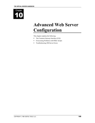 THE VIRTUAL SERVER HANDBOOK


  Chapter


10
                              Advanced Web Server
                              Configuration
                              This chapter explains the following:
                              !   The Common Gateway Interface (CGI)
                              !   Overcoming Problems with PERL Scripts
                              !   Troubleshooting 500 Server Errors




COPYRIGHT  1999 DIGITAL TOOLS LLC.                                       149
 