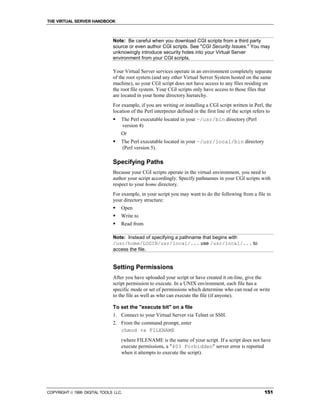 THE VIRTUAL SERVER HANDBOOK



                              Note: Be careful when you download CGI scripts from a third party
                              source or even author CGI scripts. See "CGI Security Issues." You may
                              unknowingly introduce security holes into your Virtual Server
                              environment from your CGI scripts.

                              Your Virtual Server services operate in an environment completely separate
                              of the root system (and any other Virtual Server System hosted on the same
                              machine), so your CGI script does not have access to any files residing on
                              the root file system. Your CGI scripts only have access to those files that
                              are located in your home directory hierarchy.
                              For example, if you are writing or installing a CGI script written in Perl, the
                              location of the Perl interpreter defined in the first line of the script refers to
                              !   The Perl executable located in your ~/usr/bin directory (Perl
                                  version 4)
                                  Or
                              !   The Perl executable located in your ~/usr/local/bin directory
                                  (Perl version 5).

                              Specifying Paths
                              Because your CGI scripts operate in the virtual environment, you need to
                              author your script accordingly. Specify pathnames in your CGI scripts with
                              respect to your home directory.
                              For example, in your script you may want to do the following from a file in
                              your directory structure:
                              !   Open
                              !   Write to
                              !   Read from

                              Note: Instead of specifying a pathname that begins with
                              /usr/home/LOGIN/usr/local/... use /usr/local/... to
                              access the file.


                              Setting Permissions
                              After you have uploaded your script or have created it on-line, give the
                              script permission to execute. In a UNIX environment, each file has a
                              specific mode or set of permissions which determine who can read or write
                              to the file as well as who can execute the file (if anyone).

                              To set the "execute bit" on a file
                              1. Connect to your Virtual Server via Telnet or SSH.
                              2. From the command prompt, enter
                                 chmod +x FILENAME
                                  (where FILENAME is the name of your script. If a script does not have
                                  execute permissions, a "403 Forbidden" server error is reported
                                  when it attempts to execute the script).




COPYRIGHT  1999 DIGITAL TOOLS LLC.                                                                         151
 