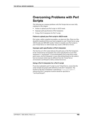 THE VIRTUAL SERVER HANDBOOK




                              Overcoming Problems with Perl
                              Scripts
                              The following are common problems with Perl Scripts that are more fully
                              explained in this chapter:
                              !   Failure to upload your Perl script in ASCII mode.
                              !   Improper path specification of Perl interpreter.
                              !   Using a Perl 4 interpreter for Perl 5 script.

                              Failure to upload your Perl script in ASCII mode
                              Perl scripts, unlike compiled executables, are plain text files. Plain text files
                              should be transferred from your local computer to your Virtual Server using
                              ASCII mode (not BINARY mode). Failure to transfer your Perl scripts to
                              your Virtual Server in ASCII mode may result in 500 Server Errors.

                              Improper path specification of Perl interpreter
                              The first line of a Perl script indicates the path name of the Perl interpreter.
                              In the Virtual Server environment, the correct specification of your Perl
                              interpreter is "/usr/bin/perl". If you downloaded a Perl script from a third
                              party source, the Perl interpreter is most often defined based on the author's
                              host environment which may be different from the Virtual Server
                              environment (/usr/bin/perl is fairly common however).

                              Using a Perl 4 interpreter for a Perl 5 script
                              If you have uploaded a perl 5 script to your Virtual Server, ensure that the
                              script includes the proper path definition to the Perl 5 interpreter. The
                              location of the Perl 4 interpreter is specified as "/usr/bin/perl",
                              whereas the Perl 5 interpreter location should be specified as
                              "/usr/local/bin/perl".




COPYRIGHT  1999 DIGITAL TOOLS LLC.                                                                        152
 