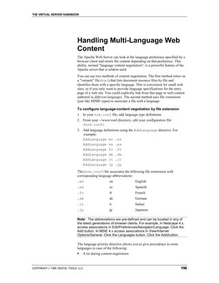 THE VIRTUAL SERVER HANDBOOK




                              Handling Multi-Language Web
                              Content
                              The Apache Web Server can look at the language preference specified by a
                              browser client and return file content depending on that preference. This
                              ability, termed "language content negotiation", is a powerful feature of the
                              Apache server that is seldom used.
                              You can use two methods of content negotiation. The first method relies on
                              a "variants" file (var) that lists document resource files by file and
                              identifies them with a specific language. This is convenient for small web
                              sites, or if you only want to provide language specifications for the entry
                              page of a web site. You could explicitly link from that page to web content
                              authored in different languages. The second method uses file extensions
                              (just like MIME types) to associate a file with a language.

                              To configure language-content negotiation by file extension
                              1. In your srm.conf file, add language type definitions.
                              2. From your ~/www/conf directory, edit your configuration file
                                 (srm.conf).
                              3. Add language definitions using the AddLanguage directive. For
                                 example:
                                 AddLanguage en .en
                                 AddLanguage es .es
                                 AddLanguage fr .fr
                                 AddLanguage de .de
                                 AddLanguage it .it
                                 AddLanguage jp .jp
                              The (srm.conf)file associates the following file extensions with
                              corresponding language abbreviations:
                              .en                   en                English
                              .es                   es                Spanish
                              .fr                   fr                French
                              .de                   de                German
                              .it                   it                Italian
                              .jp                   jp                Japanese

                              Note: The abbreviations are pre-defined and can be located in any of
                              the latest generations of browser clients. For example, in Netscape 4.x,
                              access associations in Edit/Preferences/Navigator/Language. Click the
                              Add button. In MSIE 4.x access associations in View/Internet
                              Options/General. Click the Languages button. Click the Add(button.

                              The language priority directive allows you to give precedence to some
                              languages in case of the following:
                              !   A tie during content negotiation



COPYRIGHT  1999 DIGITAL TOOLS LLC.                                                                    156
 