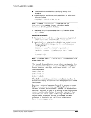 THE VIRTUAL SERVER HANDBOOK



                              !   The browser client does not specify a language priority (older
                                  browsers).
                              4. List the languages in decreasing order of preference, as shown in the
                                 following example:
                                 LanguagePriority en es fr de

                              Note: To use the LanguagePriority directive, load the
                              mod_negotiation module. For more information, see the
                              LoadModule directive, earlier in this book.

                              5. Modify the Options definition for your htdocs area to include
                                 MultiViews.

                              To include Multiviews
                              1. From your ~/www/conf directory, open and modify your web
                                 server’s access control configuration file, access.conf
                              2. Add MultiViews to the Options directive (part of your htdocs
                                 directory definition). For example, your Options line may look
                                 something like this:
                                 <Directory /usr/local/etc/httpd/htdocs>
                                  Options Indexes FollowSymLinks MultiViews
                                      …
                                      </Directory>

                              Note: You can add the MultiViews to the Options definition in local
                              access control files.

                              After you made these modifications to your web server configuration files,
                              you can create content and upload it to your Virtual Server using different
                              filename extensions. For example, instead of just creating index.html,
                              create the following:
                              index.html.en
                              index.html.es
                              index.html.fr
                              When the browser client requests index.html, the server analyzes the
                              browser client language preference and serves the appropriate index.html.*
                              file to the user.
                              There is one exception to language preference. If the language preference
                              the browser submits does not match any of the type definitions on your
                              server and documents, the server returns a 406 error. This error means that
                              the resource was found, but could not be delivered because of incompatible
                              resource types between the client and the server. For example, if a client
                              only accepts Greek content (el), but you have only authored content in
                              English, Spanish, and German, the client receives a 406 error. One
                              workaround for this situation is to trap 406 errors using a custom
                              ErrorDocument page or script.




COPYRIGHT  1999 DIGITAL TOOLS LLC.                                                                   157
 