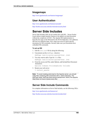 THE VIRTUAL SERVER HANDBOOK




                              Imagemaps
                              http://www.apacheweek.com/features/imagemaps/


                              User Authentication
                              http://www.apacheweek.com/features/userauth/
                              http://hoohoo.ncsa.uiuc.edu/docs/tutorials/security.html


                              Server Side Includes
                              Server Side Includes (SSI, do not confuse this with SSL – Secure Socket
                              Layer) allows simple dynamic features to be added to an html document
                              without the complexity of CGI’s. The Apache SSI implementation is
                              basically the same as the SSI found in the NCSA httpd plus a few additions.
                              SSI uses two different steps. First, setup your server to parse specific
                              documents for SSI commands. Second, make sure your documents have
                              embedded SSI commands.

                              To set up SSI
                              1. Edit the srm.conf file by doing the following:
                              2. Uncomment out the AddType directive:
                                 AddType text/x-server-parsed-html .html
                              3. You may want to add a Type for .htm files:
                                 AddType text/x-server-parsed-html .htm
                              4. From the access.conf file, under Options, add Include/Root Document
                                 declaration:
                                 Options Indexes FollowSymLinks Includes
                              5. Restart your web server:
                                 % restart_apache

                              Note: To avoid creating extra load on the Apache server, you should
                              make files containing SSI commands with a .shtml extension. The
                              AddType reads: AddType text/x-server-parsed-html .shtml (The Apache
                              httpd does not have to parse every file).



                              Server Side Include Commands
                              For complete information on Server Side Includes, see the following URLs:
                              http://www.apacheweek.com/features/ssi/
                              http://hoohoo.ncsa.uiuc.edu/docs/tutorials/includes.html




COPYRIGHT  1999 DIGITAL TOOLS LLC.                                                                  158
 