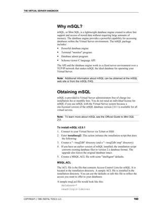 THE VIRTUAL SERVER HANDBOOK




                              Why mSQL?
                              mSQL, or Mini SQL, is a lightweight database engine created to allow fast
                              support and access of stored data without requiring large amounts of
                              memory. The database engine provides a powerful capability for accessing
                              databases within the Virtual Server environment. The mSQL package
                              includes:
                              !   Powerful database engine
                              !   Terminal "monitor" program
                              !   Database admin program
                              !   Schema viewer C language API
                              The API and the database engine work in a client/server environment over a
                              TCP/IP network that makes mSQL the ideal database for operating your
                              Virtual Server.

                              Note: Additional information about mSQL can be obtained at the mSQL
                              web site or from the mSQL FAQ.



                              Obtaining mSQL
                              mSQL is provided to Virtual Server administrators free of charge (no
                              installation fee or monthly fees. You do not need an individual license for
                              mSQL if you use mSQL with the Virtual Server system because a
                              site-licensed version of the mSQL database version 2.0.1 is available for all
                              virtual servers.

                              Note: To learn more about mSQL see the Official Guide to Mini SQL
                              2.0.


                              To install mSQL v2.0.1
                              1. Connect to your Virtual Server via Telnet or SSH.
                              2. Enter installmsql2. This action initiates the installation script that does
                                 the following:
                              3. Creates a "~/msql2db" directory (and a "~/msql2db/.tmp" directory)
                              4. If you have an earlier version of mSQL installed, the installation script
                                  converts existing database files to version 2.x database format. The
                                  upgrade also leaves the original database intact.
                              5. Creates a MSQL.ACL file with some "intelligent" defaults.

                              MSQL.ACL
                              The ACL file is the file that contains Access Control Lists for mSQL. It is
                              located in the installation directory. A sample ACL file is installed in the
                              installation directory. You can use the defaults or edit this file to reflect the
                              access you want to offer to your databases.
                              A sample msql.acl file would look like this:
                                  database=*
                                  read=login-iderver


COPYRIGHT  1999 DIGITAL TOOLS LLC.                                                                         160
 