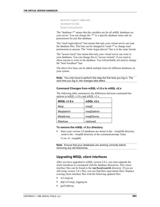 THE VIRTUAL SERVER HANDBOOK



                                   write=login-iderver
                                   access=local
                                   host=localhost
                              The "database=*" means that the variables are for all mSQL databases on
                              your server. You can change the "*" to a specific database name and set
                              permissions for just that database.
                              The "read=login-iderver" line means that only your virtual server can read
                              the database files. This line can be changed to "read=*" to change read
                              permissions to anyone. The "write=login-iderver" line is in the same format.
                              The "access=local" line means that only your virtual server can write to
                              your databases. You can change this to "access=remote" if you want to
                              allow anyone to write to the database. You will probably not need to change
                              the "host=localhost" line.
                              The above five lines can be added multiple times for different databases on
                              your system.

                              Note: You only have to perform this step the first time you log in. The
                              next time you log in, the changes take effect.


                              Command Changes from mSQL v1.0.x to mSQL v2.x
                              The following table summarizes the differences between command-line
                              options in mSQL v1.0.x and mSQL v2.x:
                                  MSQL v1.0.x              mSQL v2.x
                                  Msql                     msql2
                                  Msqladmin                msql2admin
                                  Msqldump                 msql2dump
                                  Relshow                  relshow2

                              To remove the mSQL v1.0.x directory
                              !    Since your version 2.0 databases are stored in the ~/msql2db directory,
                                   remove the ~/msqldb directory at the command prompt. Enter
                                   % rm -rf ~/msqldb]

                              Note: Ensure that your databases are working correctly before
                              removing any old directories.


                              Upgrading MSQL client interfaces
                              After you have upgraded to mSQL version 2.0.1, you must upgrade the
                              client interfaces to correspond with the database directories. New client
                              interface files can be found in the /usr/local/contrib directory. If you are
                              still using version 1.0.x files, you can find their equivalents there. Replace
                              existing client interface files with the following updated files:
                              !    w3-msql.tar
                              !    php-2.0-msql_logging.tar
                              !    perl5.004.tar


COPYRIGHT  1999 DIGITAL TOOLS LLC.                                                                       161
 