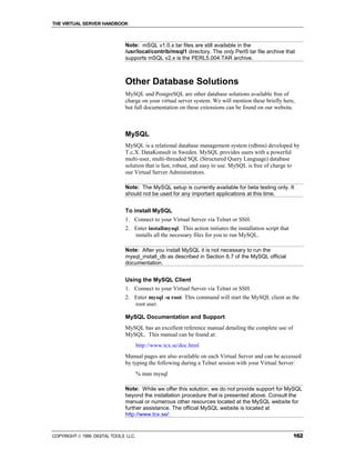 THE VIRTUAL SERVER HANDBOOK



                              Note: mSQL v1.0.x tar files are still available in the
                              /usr/local/contrib/msql1 directory. The only Perl5 tar file archive that
                              supports mSQL v2.x is the PERL5.004.TAR archive.



                              Other Database Solutions
                              MySQL and PostgreSQL are other database solutions available free of
                              charge on your virtual server system. We will mention these briefly here,
                              but full documentation on these extensions can be found on our website.



                              MySQL
                              MySQL is a relational database management system (rdbms) developed by
                              T.c.X. DataKonsult in Sweden. MySQL provides users with a powerful
                              multi-user, multi-threaded SQL (Structured Query Language) database
                              solution that is fast, robust, and easy to use. MySQL is free of charge to
                              our Virtual Server Administrators.

                              Note: The MySQL setup is currently available for beta testing only. It
                              should not be used for any important applications at this time.


                              To install MySQL
                              1. Connect to your Virtual Server via Telnet or SSH.
                              2. Enter installmysql. This action initiates the installation script that
                                 installs all the necessary files for you to run MySQL.

                              Note: After you install MySQL it is not necessary to run the
                              mysql_install_db as described in Section 6.7 of the MySQL official
                              documentation.


                              Using the MySQL Client
                              1. Connect to your Virtual Server via Telnet or SSH.
                              2. Enter mysql -u root. This command will start the MySQL client as the
                                 root user.

                              MySQL Documentation and Support
                              MySQL has an excellent reference manual detailing the complete use of
                              MySQL. This manual can be found at:
                                      http://www.tcx.se/doc.html
                              Manual pages are also available on each Virtual Server and can be accessed
                              by typing the following during a Telnet session with your Virtual Server:
                                      % man mysql

                              Note: While we offer this solution, we do not provide support for MySQL
                              beyond the installation procedure that is presented above. Consult the
                              manual or numerous other resources located at the MySQL website for
                              further assistance. The official MySQL website is located at
                              http://www.tcx.se/:


COPYRIGHT  1999 DIGITAL TOOLS LLC.                                                                       162
 
