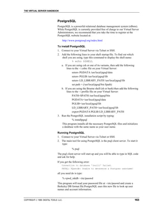 THE VIRTUAL SERVER HANDBOOK



                              PostgreSQL
                              PostgreSQL is a powerful relational database management system (rdbms).
                              While PostgreSQL is currently provided free of charge to our Virtual Server
                              Administrators, we recommend that you take the time to register at the
                              PostgreSQL website located at:
                                      http://www.postgresql.org/index.html

                              To install PostgreSQL
                              1. Connect to your Virtual Server via Telnet or SSH.
                              2. Add the following lines to your shell startup file. To find out which
                                 shell you are using, type this command to display the shell name:
                                          % echo $SHELL
                                  a. If you are using csh or one of its variants, then add the following
                                      lines to the ~/.cshrc file on your Virtual Server:
                                               setenv PGDATA /usr/local/pgsql/data
                                               setenv PGLIB /usr/local/pgsql/lib
                                               setenv LD_LIBRARY_PATH /usr/local/pgsql/lib
                                               set path = (/usr/local/pgsql/bin $path)
                                  b. If you are using the Bourne shell (sh or bash) then add the following
                                      lines to the ~/.profile file on your Virtual Server:
                                               PATH=$PATH:/usr/local/pgsql/bin
                                               PGDATA=/usr/local/pgsql/data
                                               PGLIB=/usr/local/pgsql/lib
                                               LD_LIBRARY_PATH=/usr/local/pgsql/lib
                                               export PGDATA PGLIB LD_LIBRARY_PATH
                              3. Run the PostgreSQL installation script by typing:
                                               % installpgsql
                                      This program installs all the necessary PostgreSQL files and initializes
                                      a database with the same name as your user name.

                              Running PostgreSQL
                              1. Connect to your Virtual Server via Telnet or SSH.
                              2. The main tool for using PostgreSQL is the psql client server. To start it
                                 type:
                                               % psql
                              The psql client server will start up and you will be able to type in SQL code
                              and ask for help.
                              If you get the following error:
                                  Connection to database '(null)' failed.
                                  FATAL: PQsetdb: Unable to determine a Postgres username!

                              all you need do is type:
                                      % vpwd_mkdb ~/etc/passwd
                              This program will read your password file at ~/etc/passwd and create a
                              Berkeley DB format file.PostgreSQL uses this new file to look up user
                              names and account information.


COPYRIGHT  1999 DIGITAL TOOLS LLC.                                                                        163
 