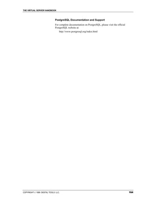THE VIRTUAL SERVER HANDBOOK



                              PostgreSQL Documentation and Support
                              For complete documentation on PostgreSQL, please visit the official
                              PostgreSQL website at:
                                  http://www.postgresql.org/index.html




COPYRIGHT  1999 DIGITAL TOOLS LLC.                                                                 164
 