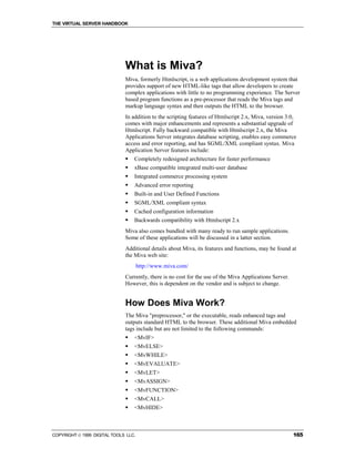 THE VIRTUAL SERVER HANDBOOK




                              What is Miva?
                              Miva, formerly Htmlscript, is a web applications development system that
                              provides support of new HTML-like tags that allow developers to create
                              complex applications with little to no programming experience. The Server
                              based program functions as a pre-processor that reads the Miva tags and
                              markup language syntax and then outputs the HTML to the browser.
                              In addition to the scripting features of Htmlscript 2.x, Miva, version 3.0,
                              comes with major enhancements and represents a substantial upgrade of
                              Htmlscript. Fully backward compatible with Htmlscript 2.x, the Miva
                              Applications Server integrates database scripting, enables easy commerce
                              access and error reporting, and has SGML/XML compliant syntax. Miva
                              Application Server features include:
                              !   Completely redesigned architecture for faster performance
                              !   xBase compatible integrated multi-user database
                              !   Integrated commerce processing system
                              !   Advanced error reporting
                              !   Built-in and User Defined Functions
                              !   SGML/XML compliant syntax
                              !   Cached configuration information
                              !   Backwards compatibility with Htmlscript 2.x
                              Miva also comes bundled with many ready to run sample applications.
                              Some of these applications will be discussed in a latter section.
                              Additional details about Miva, its features and functions, may be found at
                              the Miva web site:
                                      http://www.miva.com/
                              Currently, there is no cost for the use of the Miva Applications Server.
                              However, this is dependent on the vendor and is subject to change.


                              How Does Miva Work?
                              The Miva "preprocessor," or the executable, reads enhanced tags and
                              outputs standard HTML to the browser. These additional Miva embedded
                              tags include but are not limited to the following commands:
                              !   <MvIF>
                              !   <MvELSE>
                              !   <MvWHILE>
                              !   <MvEVALUATE>
                              !   <MvLET>
                              !   <MvASSIGN>
                              !   <MvFUNCTION>
                              !   <MvCALL>
                              !   <MvHIDE>



COPYRIGHT  1999 DIGITAL TOOLS LLC.                                                                      165
 
