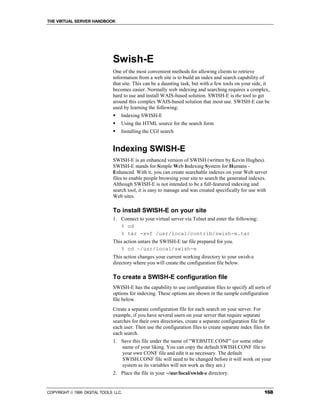 THE VIRTUAL SERVER HANDBOOK




                              Swish-E
                              One of the most convenient methods for allowing clients to retrieve
                              information from a web site is to build an index and search capability of
                              that site. This can be a daunting task, but with a few tools on your side, it
                              becomes easier. Normally web indexing and searching requires a complex,
                              hard to use and install WAIS-based solution. SWISH-E is the tool to get
                              around this complex WAIS-based solution that most use. SWISH-E can be
                              used by learning the following:
                              !   Indexing SWISH-E
                              !   Using the HTML source for the search form
                              !   Installing the CGI search


                              Indexing SWISH-E
                              SWISH-E is an enhanced version of SWISH (written by Kevin Hughes).
                              SWISH-E stands for Simple Web Indexing System for Humans -
                              Enhanced. With it, you can create searchable indexes on your Web server
                              files to enable people browsing your site to search the generated indexes.
                              Although SWISH-E is not intended to be a full-featured indexing and
                              search tool, it is easy to manage and was created specifically for use with
                              Web sites.

                              To install SWISH-E on your site
                              1. Connect to your virtual server via Telnet and enter the following:
                                 % cd
                                 % tar -xvf /usr/local/contrib/swish-e.tar
                              This action untars the SWISH-E tar file prepared for you.
                                 % cd ~/usr/local/swish-e
                              This action changes your current working directory to your swish-e
                              directory where you will create the configuration file below.

                              To create a SWISH-E configuration file
                              SWISH-E has the capability to use configuration files to specify all sorts of
                              options for indexing. These options are shown in the sample configuration
                              file below.
                              Create a separate configuration file for each search on your server. For
                              example, if you have several users on your server that require separate
                              searches for their own directories, create a separate configuration file for
                              each user. Then use the configuration files to create separate index files for
                              each search.
                              1. Save this file under the name of "WEBSITE.CONF" (or some other
                                 name of your liking. You can copy the default SWISH.CONF file to
                                 your own CONF file and edit it as necessary. The default
                                 SWISH.CONF file will need to be changed before it will work on your
                                 system as its variables will not work as they are.)
                              2. Place the file in your ~/usr/local/swish-e directory.


COPYRIGHT  1999 DIGITAL TOOLS LLC.                                                                      168
 