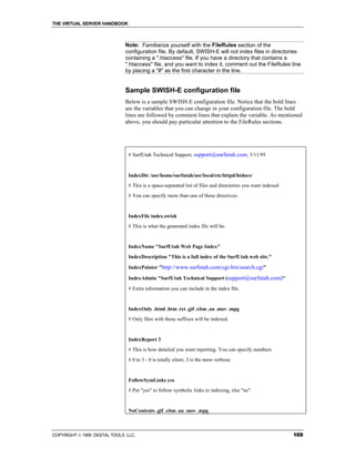THE VIRTUAL SERVER HANDBOOK



                              Note: Familiarize yourself with the FileRules section of the
                              configuration file. By default, SWISH-E will not index files in directories
                              containing a ".htaccess" file. If you have a directory that contains a
                              ".htaccess" file, and you want to index it, comment out the FileRules line
                              by placing a "#" as the first character in the line.


                              Sample SWISH-E configuration file
                              Below is a sample SWISH-E configuration file. Notice that the bold lines
                              are the variables that you can change in your configuration file. The bold
                              lines are followed by comment lines that explain the variable. As mentioned
                              above, you should pay particular attention to the FileRules sections.




                                # SurfUtah Technical Support, support@surfutah.com, 3/11/95


                                IndexDir /usr/home/surfutah/usr/local/etc/httpd/htdocs/
                                # This is a space-separated list of files and directories you want indexed
                                # You can specify more than one of these directives.


                                IndexFile index.swish
                                # This is what the generated index file will be.


                                IndexName "SurfUtah Web Page Index"
                                IndexDescription "This is a full index of the SurfUtah web site."

                                IndexPointer "http://www.surfutah.com/cgi-bin/search.cgi"

                                IndexAdmin "SurfUtah Technical Support (support@surfutah.com)"
                                # Extra information you can include in the index file.


                                IndexOnly .html .htm .txt .gif .xbm .au .mov .mpg
                                # Only files with these suffixes will be indexed.


                                IndexReport 3
                                # This is how detailed you want reporting. You can specify numbers
                                # 0 to 3 - 0 is totally silent, 3 is the most verbose.


                                FollowSymLinks yes
                                # Put "yes" to follow symbolic links in indexing, else "no".


                                NoContents .gif .xbm .au .mov .mpg



COPYRIGHT  1999 DIGITAL TOOLS LLC.                                                                          169
 