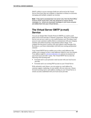 THE VIRTUAL SERVER HANDBOOK



                              IMAP’s ability to access messages (both new and saved on the Virtual
                              Server) from more than one computer is important as reliance on electronic
                              messaging and multiple computer use increase.

                              Note: If the mail is accessed from one server only, then the Post Office
                              Protocol (POP) works best. POP was designed to support off-line
                              messages (i.e., where you download messages to your local computer
                              and delete them from your Virtual Server).



                              The Virtual Server SMTP (e-mail)
                              Service
                              You can use Simple Mail Transfer Protocol (SMTP) or e-mail to send
                              letters across local networks or Internet connections. With your Virtual Mail
                              Service you can use e-mail as a very useful business tool. Providing e-mail
                              access to your customers enables them to communicate with your company
                              instantly and without incurring a long-distance phone charge. Your
                              company has the power to answer your most urgent e-mail messages first.
                              By doing so, you foster relationships with both your existing and potential
                              clientele.
                              Your Virtual SMTP Service enables you to alias e-mail addresses that
                              enables your company to have e-mail addresses linked to your own domain.
                              Your address might be sales@yourdomain.com and not an extension of
                              your local access provider’s name. The Virtual SMTP Service does the
                              following with incoming mail:
                              !   Forwards mail to your personal e-mail account with your local access
                                  provider.
                              !   Forwards mail to an existing POP account on your Virtual Server.
                              With unlimited e-mail aliases, you can assign an e-mail address for
                              customer support, marketing, or your mother, all at no extra cost. Aliases
                              forward incoming mail to each address residing on your Virtual Server or
                              remote accounts established with your local access provider.




COPYRIGHT  1999 DIGITAL TOOLS LLC.                                                                        17
 