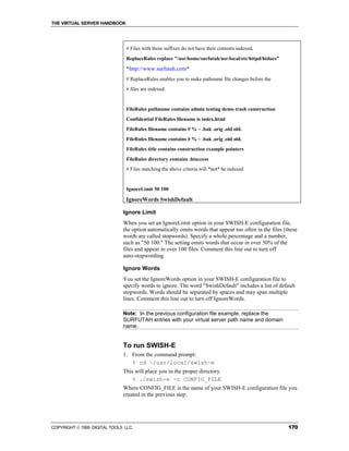 THE VIRTUAL SERVER HANDBOOK




                                # Files with these suffixes do not have their contents indexed,
                                ReplaceRules replace "/usr/home/surfutah/usr/local/etc/httpd/htdocs"

                                "http://www.surfutah.com"
                                # ReplaceRules enables you to make pathname file changes before the
                                # files are indexed.


                                FileRules pathname contains admin testing demo trash construction
                                Confidential FileRules filename is index.html
                                FileRules filename contains # % ~ .bak .orig .old old.
                                FileRules filename contains # % ~ .bak .orig .old old.
                                FileRules title contains construction example pointers
                                FileRules directory contains .htaccess
                                # Files matching the above criteria will *not* be indexed


                                IgnoreLimit 50 100

                                IgnoreWords SwishDefault

                              Ignore Limit
                              When you set an IgnoreLimit option in your SWISH-E configuration file,
                              the option automatically omits words that appear too often in the files (these
                              words are called stopwords). Specify a whole percentage and a number,
                              such as "50 100." The setting omits words that occur in over 50% of the
                              files and appear in over 100 files. Comment this line out to turn off
                              auto-stopwording.

                              Ignore Words
                              You set the IgnoreWords option in your SWISH-E configuration file to
                              specify words to ignore. The word "SwishDefault" includes a list of default
                              stopwords. Words should be separated by spaces and may span multiple
                              lines. Comment this line out to turn off IgnoreWords.

                              Note: In the previous configuration file example, replace the
                              SURFUTAH entries with your virtual server path name and domain
                              name.


                              To run SWISH-E
                              1. From the command prompt:
                                 % cd ~/usr/local/swish-e
                              This will place you in the proper directory.
                                 % ./swish-e -c CONFIG_FILE
                              Where CONFIG_FILE is the name of your SWISH-E configuration file you
                              created in the previous step.




COPYRIGHT  1999 DIGITAL TOOLS LLC.                                                                     170
 