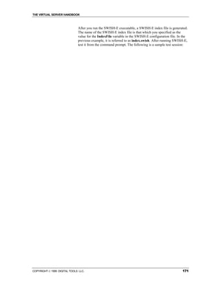 THE VIRTUAL SERVER HANDBOOK



                              After you run the SWISH-E executable, a SWISH-E index file is generated.
                              The name of the SWISH-E index file is that which you specified as the
                              value for the IndexFile variable in the SWISH-E configuration file. In the
                              previous example, it is referred to as index.swish. After running SWISH-E,
                              test it from the command prompt. The following is a sample test session:




COPYRIGHT  1999 DIGITAL TOOLS LLC.                                                                 171
 