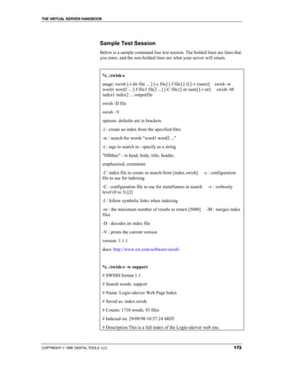 THE VIRTUAL SERVER HANDBOOK




                              Sample Test Session
                              Below is a sample command line test session. The bolded lines are lines that
                              you enter, and the non-bolded lines are what your server will return.


                                % ./swish-e
                                usage: swish [-i dir file ... ] [-c file] [-f file] [-l] [-v (num)] swish -w
                                word1 word2 ... [-f file1 file2 ...] [-C file] [-m num] [-t str] swish -M
                                index1 index2 ... outputfile
                                swish -D file
                                swish –V
                                options: defaults are in brackets
                                -i : create an index from the specified files
                                -w : search for words "word1 word2 ..."
                                -t : tags to search in - specify as a string
                                "HBthec" - in head, body, title, header,
                                emphasized, comments
                                -f : index file to create or search from [index.swish]    -c : configuration
                                file to use for indexing
                                -C : configuration file to use for metaNames in search       -v : verbosity
                                level (0 to 3) [2]
                                -l : follow symbolic links when indexing
                                -m : the maximum number of results to return [5000]         -M : merges index
                                files
                                -D : decodes an index file
                                -V : prints the current version
                                version: 1.1.1
                                docs: http://www.eit.com/software/swish/


                                % ./swish-e -w support
                                # SWISH format 1.1
                                # Search words: support
                                # Name: Login-iderver Web Page Index
                                # Saved as: index.swish
                                # Counts: 1738 words, 93 files
                                # Indexed on: 29/09/98 10:57:24 MDT
                                # Description This is a full index of the Login-iderver web site.



COPYRIGHT  1999 DIGITAL TOOLS LLC.                                                                           172
 