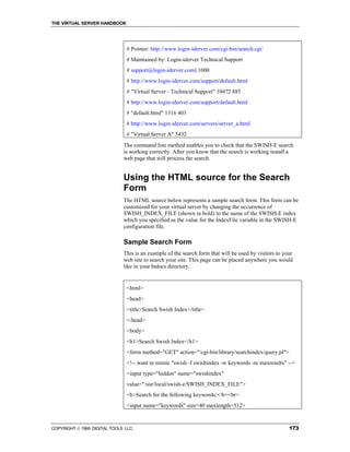 THE VIRTUAL SERVER HANDBOOK




                                # Pointer: http://www.login-iderver.com/cgi-bin/search.cgi/
                                # Maintained by: Login-iderver Technical Support
                                # support@login-iderver.com) 1000
                                # http://www.login-iderver.com/support/default.html
                                # "Virtual Server - Technical Support" 10472 885
                                # http://www.login-iderver.com/support/default.html
                                # "default.html" 1316 403
                                # http://www.login-iderver.com/servers/server_a.html
                                # "Virtual Server A" 5432
                              The command line method enables you to check that the SWISH-E search
                              is working correctly. After you know that the search is working install a
                              web page that will process the search.


                              Using the HTML source for the Search
                              Form
                              The HTML source below represents a sample search form. This form can be
                              customized for your virtual server by changing the occurrence of
                              SWISH_INDEX_FILE (shown in bold) to the name of the SWISH-E index
                              which you specified as the value for the IndexFile variable in the SWISH-E
                              configuration file.

                              Sample Search Form
                              This is an example of the search form that will be used by visitors to your
                              web site to search your site. This page can be placed anywhere you would
                              like in your htdocs directory.


                                <html>
                                <head>
                                <title>Search Swish Index</title>
                                </head>
                                <body>
                                <h1>Search Swish Index</h1>
                                <form method="GET" action="/cgi-bin/library/searchindex/query.pl">
                                <!-- want to mimic "swish -f swishindex -w keywords -m maxresults" -->
                                <input type="hidden" name="swishindex"
                                value="/usr/local/swish-e/SWISH_INDEX_FILE">
                                <b>Search for the following keywords:</b><br>
                                <input name="keywords" size=40 maxlength=512>


COPYRIGHT  1999 DIGITAL TOOLS LLC.                                                                    173
 
