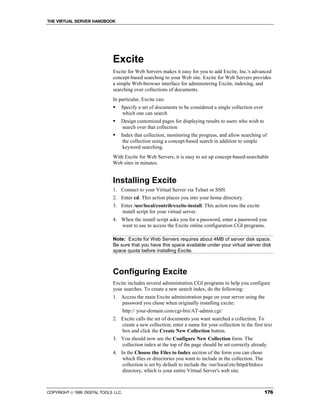 THE VIRTUAL SERVER HANDBOOK




                              Excite
                              Excite for Web Servers makes it easy for you to add Excite, Inc.'s advanced
                              concept-based searching to your Web site. Excite for Web Servers provides
                              a simple Web-browser interface for administering Excite, indexing, and
                              searching over collections of documents.
                              In particular, Excite can:
                              !   Specify a set of documents to be considered a single collection over
                                  which one can search
                              !   Design customized pages for displaying results to users who wish to
                                  search over that collection
                              !   Index that collection, monitoring the progress, and allow searching of
                                   the collection using a concept-based search in addition to simple
                                   keyword searching.
                              With Excite for Web Servers, it is easy to set up concept-based-searchable
                              Web sites in minutes.


                              Installing Excite
                              1. Connect to your Virtual Server via Telnet or SSH.
                              2. Enter cd. This action places you into your home directory.
                              3. Enter /usr/local/contrib/excite-install. This action runs the excite
                                 install script for your virtual server.
                              4. When the install script asks you for a password, enter a password you
                                 want to use to access the Excite online configuration CGI programs.

                              Note: Excite for Web Servers requires about 4MB of server disk space.
                              Be sure that you have this space available under your virtual server disk
                              space quota before installing Excite.



                              Configuring Excite
                              Excite includes several administration CGI programs to help you configure
                              your searches. To create a new search index, do the following:
                              1. Access the main Excite administration page on your server using the
                                 password you chose when originally installing excite:
                                      http:// your-domain.com/cgi-bin/AT-admin.cgi/
                              2. Excite calls the set of documents you want searched a collection. To
                                 create a new collection, enter a name for your collection in the first text
                                 box and click the Create New Collection button.
                              3. You should now see the Configure New Collection form. The
                                 collection index at the top of the page should be set correctly already.
                              4. In the Choose the Files to Index section of the form you can chose
                                  which files or directories you want to include in the collection. The
                                  collection is set by default to include the /usr/local/etc/httpd/htdocs
                                  directory, which is your entire Virtual Server's web site.



COPYRIGHT  1999 DIGITAL TOOLS LLC.                                                                         176
 