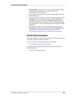 THE VIRTUAL SERVER HANDBOOK



                              5. The Index Filter section allows you to fine tune the inclusion of pages
                                 in the search by using filters you can define. Click on the
                                 documentation link for more help.
                              6. When you finish configuring the collection, click the Save button at the
                                 bottom of the page.
                              7. You can now create an index for the newly configured collection. Click
                                 the Index button. The next page will show you the configuration of
                                 your collection and you can click on the Index button on this page to
                                 begin the indexing process. The process will run in the background on
                                 your Virtual Server. You can monitor progress by clicking on the View
                                 Logs button.
                              8. Excite also has a utility to create the search page for you. Click the
                                 Generate button. After filling out the form, click the Generate button
                                 at the bottom of the page. Your search page will be located at:
                                      http://yourdomain.com/Excite/AT-<collection_name>query.html


                              Excite Documentation
                              The Excite installation contains documentation that will be installed on your
                              Virtual Server when you install the software.
                              You can locate more information about Excite at this URL:
                                      http://yourdomain.com/Excite/AT-help.html
                              You can also get more information about Excite at the Excite for Web
                              Servers home page:
                                      http://www.excite.com/navigate/




COPYRIGHT  1999 DIGITAL TOOLS LLC.                                                                   177
 