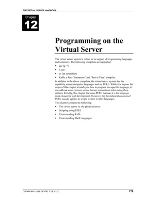 THE VIRTUAL SERVER HANDBOOK


  Chapter


12
                              Programming on the
                              Virtual Server
                              The virtual server system is robust in its support of programming languages
                              and compilers. The following compilers are supported:
                              !   gcc (g++)
                              !   C (cc)
                              !   as (an assembler)
                              !   Kaffe, a Java "interpreter" and "Just in Time" compiler.
                              In addition to the above compilers, the virtual server system has the
                              capability to run interpreted languages such as PERL. While it is beyond the
                              scope of this chapter to teach you how to program in a specific language, it
                              can address some common errors that are encountered when using these
                              utilities. Initially, this chapter discusses PERL because it is the language
                              most chosen for web development. However, the theoretical discussion of
                              PERL equally applies to scripts written in other languages.
                              This chapter contains the following:
                              !   The virtual server vs. the physical server
                              !   Scripting using PERL
                              !   Understanding Kaffe
                              !   Understanding Shell Languages




COPYRIGHT  1999 DIGITAL TOOLS LLC.                                                                  178
 