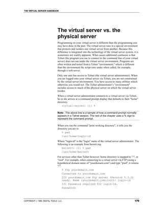 THE VIRTUAL SERVER HANDBOOK




                              The virtual server vs. the
                              physical server
                              Programming on your virtual server is different than the programming you
                              may have done in the past. The virtual server runs in a special environment
                              that protects and isolates one virtual server from another. Because this
                              difference is integrated into the technology of the virtual server system, it is
                              sometimes not readily apparent. What causes additional confusion is that
                              Telnet (the program you use to connect to the command line of your virtual
                              server) does not run under the virtual server environment. Programs are
                              often written and tested from a Telnet "environment," which is different
                              than the environment the script runs under when called, for example,
                              through a web server.
                              Only one user has access to Telnet (the virtual server administrator). When
                              you are logged onto your virtual server via Telnet, you are not constrained
                              by the virtual server environment. You have access to many utilities which
                              otherwise you would not. The Telnet administrator’s "environment"
                              includes access to much of the physical server on which the virtual server
                              resides.
                              When a virtual server administrator connects to a virtual server via Telnet,
                              he or she arrives at a command prompt display that defaults to their "home"
                              directory:
                                  virtual-server: {1} %

                              Note: The above line is a sample of how a command prompt normally
                              appears in a Telnet session. The rest of the chapter uses a % sign to
                              represent the command prompt.

                              When you run the command "print working directory", it tells you the
                              directory you are in:
                                  % pwd
                                  /usr/home/login-id
                              Where "login-id" is the "login" name of the virtual server administrator. The
                              following is an example from berrett.org.
                                  berrett: {2} % pwd
                                  /usr/home/berrett
                              For services other than Telnet however, home directory is mapped to "/", or
                              "root". For example, when connecting to a virtual server via FTP (using a
                              hypothetical domain name of "yourdomain.com") and type "pwd", it returns
                              "/".
                                   % ftp yourdomain.com
                                   Connected to yourdomain.com
                                   220 yourdomain.com ftp server (Version 5.3.2)
                                   ready. Name (yourdomain.com:root): login-id
                                   331 Password required for login-id.
                                   Password:



COPYRIGHT  1999 DIGITAL TOOLS LLC.                                                                       179
 