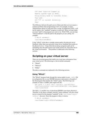 THE VIRTUAL SERVER HANDBOOK



                                  230 User login-id logged in.
                                  Remote system type is UNIX.
                                  Using binary mode to transfer files.
                                  ftp> pwd
                                  257 "/" is current directory.
                                  ftp>
                              The difference between the path seen in Telnet and other services causes a
                              common problem when programming CGI's. For example, at times
                              Administrators desire to send mail from a script. In traditional UNIX, a call
                              can be made to the "sendmail" program to send mail. When writing scripts,
                              you must "path" to the program you want to run. With UNIX, you can type
                              "which sendmail" to find the path to the program you are calling. For
                              example:
                                  % which sendmail
                                  /usr/sbin/sendmail
                              Using "which" in the above example returns path to the physical server
                              Sendmail, rather than your personal virtual server Sendmail that resides on
                              the physical server. Using which for locating a programs path can be
                              misleading since the path used in CGI scripts need to be valid when run in
                              the virtual environment. This problem is addressed in the following
                              sections.


                              Scripting on your virtual server
                              There are several programs that enable you to get more information from
                              your virtual server. The following is a list of useful commands:
                              !   "Which"
                              !   "Whereis"
                              !   "PERL"
                              The above commands are explained in the following sections.

                              Using "Which"
                              The "Which" program looks through the various paths in your .cshrc file
                              (a configuration file in your $HOME directory) and returns to the path of
                              the first program that matches the "which" query. The following is an
                              example of what a .CSHRC path might look like:
                                  set path = (~/bin /bin /usr/bin /usr/X11/bin
                                  /usr/contrib/bin /usr/contrib/mh/bin /usr/games
                                  /usr/local/bin)
                              The tilde (~) is another way of specifying $HOME (your home directory).
                              Therefore, in the above example, entering "which sendmail" tells the virtual
                              server to search for the program "sendmail" in the /usr/home/login-
                              id/bin/ directory. Since the program is there, it returns:
                                  % which sendmail
                                  /usr/home/login-id/bin/sendmail




COPYRIGHT  1999 DIGITAL TOOLS LLC.                                                                    180
 