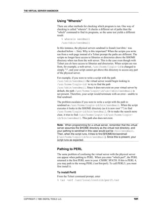 THE VIRTUAL SERVER HANDBOOK



                              Using "Whereis"
                              There are other methods for checking which program is run. One way of
                              checking is called "whereis". It checks a different set of paths than the
                              "which" command to find its programs, so the same test yields a different
                              result:
                                  % whereis sendmail
                                  /usr/sbin/sendmail
                              In this instance, the physical servers sendmail is found (/usr/sbin/ was
                              checked before ~/bin). Why is this important? When the scripts you write
                              run from a web page instead of a Telnet prompt the paths are different. The
                              scripts no longer have access to libraries or directories above the $HOME
                              directory when run from the web server. This is the case even though with
                              Telnet you do have access to libraries and directories. When scripts are run
                              from, for example, a web server, /usr/home/login-id is changed to
                              simply "/", and your script cannot get above this directory to access any part
                              of the physical server.
                              For example, if you were to write a script with the path
                              /usr/sbin/sendmail the virtual server would begin looking in
                              /usr/home/login-id/ to try to find the path
                              /usr/sbin/sendmail. Since it does not exist on your virtual server by
                              default, the path /usr/home/login-id/usr/sbin/sendmail is
                              not present. Therefore, your script would terminate with an error - unable to
                              find sendmail.
                              The problem escalates if you were to write a script with the path to
                              sendmail as /usr/home/login-id/bin/sendmail. When the script
                              executes it looks in the $HOME directory (as it is now root "/") to find
                              /usr/home/login-id/bin/sendmail. Or to make the search more
                              clear, it tries to find /usr/home/login-id/usr/home/login-
                              id/bin/sendmail. This path also does not exist.

                              Note: When programming for a virtual server, remember that the virtual
                              server assumes the $HOME directory as the virtual root directory, and
                              your pathing to sendmail in this case would just be /bin/sendmail.
                              Then, when the script runs, it tries to find $HOME/bin/sendmail
                              (/usr/home/login-id/bin/sendmail). Since this is present, your
                              script runs as expected.


                              Pathing to PERL
                              The same problem of confusing the virtual server with the physical server
                              can appear when pathing to PERL. When you enter "which perl", the PERL
                              returned is the first PERL seen in your .CSHRC $PATH. If this is PERL 4,
                              you may path to the wrong PERL (/usr/bin/perl). To call PERL5, you must
                              first install it.

                              To install Perl5
                              From the Telnet command prompt, enter
                              % tar -xvf /usr/local/contrib/perl5.tar




COPYRIGHT  1999 DIGITAL TOOLS LLC.                                                                     181
 