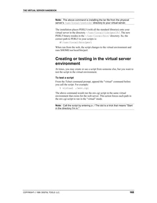 THE VIRTUAL SERVER HANDBOOK



                              Note: The above command is installing the tar file from the physical
                              server’s /usr/local/contrib/ directory to your virtual server.

                              The installation places PERL5 (with all the standard libraries) onto your
                              virtual server in the directory ~/usr/local/lib/perl5/. The new
                              PERL5 binary resides in the ~/usr/local/bin/ directory. So, the
                              correct path to PERL5 in your scripts is:
                                  #!/usr/local/bin/perl
                              When run from the web, the script changes to the virtual environment and
                              runs $HOME/usr/local/bin/perl.


                              Creating or testing in the virtual server
                              environment
                              At times, you may create or use a script from someone else, but you want to
                              test the script in the virtual environment.

                              To test a script
                              From the Telnet command prompt, append the "virtual" command before
                              you call the script. For example:
                                 % virtual ./env.cgi
                              The above command would run the env.cgi script in the same virtual
                              environment that exists for the web server. This action forces each path in
                              the env.cgi script to run in the "virtual" mode.

                              Note: Call the script by entering a ./ The dot is a trick that means "Start
                              in the directory I'm in."




COPYRIGHT  1999 DIGITAL TOOLS LLC.                                                                    182
 