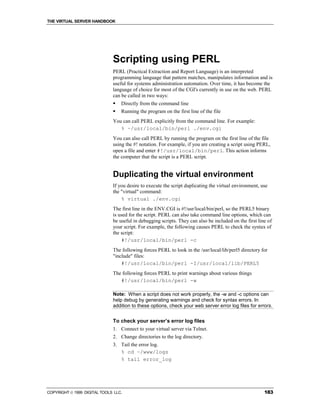 THE VIRTUAL SERVER HANDBOOK




                              Scripting using PERL
                              PERL (Practical Extraction and Report Language) is an interpreted
                              programming language that pattern matches, manipulates information and is
                              useful for systems administration automation. Over time, it has become the
                              language of choice for most of the CGI's currently in use on the web. PERL
                              can be called in two ways:
                              !   Directly from the command line
                              !   Running the program on the first line of the file
                              You can call PERL explicitly from the command line. For example:
                                 % ~/usr/local/bin/perl ./env.cgi
                              You can also call PERL by running the program on the first line of the file
                              using the #! notation. For example, if you are creating a script using PERL,
                              open a file and enter #!/usr/local/bin/perl. This action informs
                              the computer that the script is a PERL script.


                              Duplicating the virtual environment
                              If you desire to execute the script duplicating the virtual environment, use
                              the "virtual" command:
                                  % virtual ./env.cgi
                              The first line in the ENV.CGI is #!/usr/local/bin/perl, so the PERL5 binary
                              is used for the script. PERL can also take command line options, which can
                              be useful in debugging scripts. They can also be included on the first line of
                              your script. For example, the following causes PERL to check the syntax of
                              the script:
                                  #!/usr/local/bin/perl -c
                              The following forces PERL to look in the /usr/local/lib/perl5 directory for
                              "include" files:
                                  #!/usr/local/bin/perl -I/usr/local/lib/PERL5
                              The following forces PERL to print warnings about various things
                                 #!/usr/local/bin/perl -w

                              Note: When a script does not work properly, the -w and -c options can
                              help debug by generating warnings and check for syntax errors. In
                              addition to these options, check your web server error log files for errors.


                              To check your server’s error log files
                              1. Connect to your virtual server via Telnet.
                              2. Change directories to the log directory.
                              3. Tail the error log.
                                 % cd ~/www/logs
                                 % tail error_log




COPYRIGHT  1999 DIGITAL TOOLS LLC.                                                                     183
 