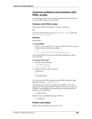 THE VIRTUAL SERVER HANDBOOK




                              Common problems and solutions with
                              PERL scripts
                              The following are some common problems and possible solutions that can
                              occur with PERL scripts on a virtual server.

                              Problems with PERL5 scripts
                              Script requires PERL5, but PERL5 is not on the virtual server
                              OR
                              The path to PERL that the script uses is #!/usr/bin/perl rather than
                              #!/usr/local/bin/perl.

                              Solution
                              Install PERL5.

                              To install PERL5
                              1. Connect to your virtual server via Telnet or SSH and from the command
                                 prompt execute the following commands:
                                 % cd
                                 % tar –xvf /usr/local/contrib/perl5.tar
                              After installing PERL5, point to your new PERL installation by editing
                              your CGI script .

                              To edit your CGI script
                              1. From the command prompt
                                 % cd www/cgi-bin
                                 % pico my-cgi.cgi
                              2. Change the first line of the script from:
                                   #!/usr/bin/perl
                                   to:
                                   #!/usr/local/bin/perl


                              This action runs your PERL program using the PERL5 interpreter rather
                              than perl4, located in ~/usr/bin/perl.
                              The perl install now installs a hard linked copy of PERL 5. This saves
                              space on the virtual server (about 10.8 megs). If you need your own copy
                              of PERL 5 run vinstall at the command prompt and enter perl5cp to
                              install your own copy of perl:
                                      % vinstall perl5cp
                              Vinstall can also install the linked copy of PERL 5:
                                      % vinstall perl5

                              Problem with utilities
                              Utilities such as "sendmail" do not seem to work.



COPYRIGHT  1999 DIGITAL TOOLS LLC.                                                                    184
 