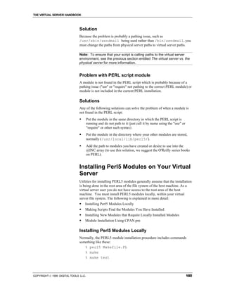 THE VIRTUAL SERVER HANDBOOK



                              Solution
                              Because the problem is probably a pathing issue, such as
                              /usr/sbin/sendmail being used rather than /bin/sendmail, you
                              must change the paths from physical server paths to virtual server paths.

                              Note: To ensure that your script is calling paths to the virtual server
                              environment, see the previous section entitled The virtual server vs. the
                              physical server for more information.


                              Problem with PERL script module
                              A module is not found in the PERL script which is probably because of a
                              pathing issue ("usr" or "require" not pathing to the correct PERL module) or
                              module is not included in the current PERL installation.

                              Solutions
                              Any of the following solutions can solve the problem of when a module is
                              not found in the PERL script:
                              !       Put the module in the same directory in which the PERL script is
                                      running and do not path to it (just call it by name using the "use" or
                                      "require" or other such syntax)
                              !       Put the module in the directory where your other modules are stored,
                                      normally (/usr/local/lib/perl5/).
                              !       Add the path to modules you have created or desire to use into the
                                      @INC array (to use this solution, we suggest the O'Reilly series books
                                      on PERL).


                              Installing Perl5 Modules on Your Virtual
                              Server
                              Utilities for installing PERL5 modules generally assume that the installation
                              is being done in the root area of the file system of the host machine. As a
                              virtual server user you do not have access to the root area of the host
                              machine. You must install PERL5 modules locally, within your virtual
                              server file system. The following is explained in more detail:
                              !   Installing Perl5 Modules Locally
                              !   Making Scripts Find the Modules You Have Installed
                              !   Installing New Modules that Require Locally Installed Modules
                              !   Module Installation Using CPAN.pm

                              Installing Perl5 Modules Locally
                              Normally, the PERL5 module installation procedure includes commands
                              something like these:
                                 % perl5 Makefile.PL
                                 % make
                                 % make test



COPYRIGHT  1999 DIGITAL TOOLS LLC.                                                                            185
 