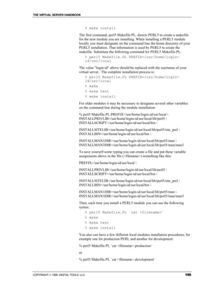 THE VIRTUAL SERVER HANDBOOK



                                   % make install
                              The first command, perl5 Makefile.PL, directs PERL5 to create a makefile
                              for the new module you are installing. When installing a PERL5 module
                              locally you must designate on the command line the home directory of your
                              PERL5 installation. That information is used by PERL5 to create the
                              makefile. Substitute the following command for PERL5 Makefile.PL:
                                   % perl5 Makefile.PL PREFIX=/usr/home/login-
                                   id/usr/local
                              The value "login-id" above should be replaced with the username of your
                              virtual server. The complete installation process is:
                                  % perl5 Makefile.PL PREFIX=/usr/home/login-
                                  id/usr/local
                                  % make
                                  % make test
                                  % make install
                              For older modules it may be necessary to designate several other variables
                              on the command line during the module installation:
                              % perl5 Makefile.PL PREFIX=/usr/home/login-id/usr/local 
                              INSTALLPRIVLIB=/usr/home/login-id/usr/local/lib/perl5 
                              INSTALLSCRIPT=/usr/home/login-id/usr/local/bin 
                              INSTALLSITELIB=/usr/home/login-id/usr/local/lib/perl5/site_perl 
                              INSTALLBIN=/usr/home/login-id/usr/local/bin 
                              INSTALLMAN1DIR=/usr/home/login-id/usr/local/lib/perl5/man 
                              INSTALLMAN3DIR=/usr/home/login-id/usr/local/lib/perl5/man/man3
                              To save yourself some typing you can create a file and put these variable
                              assignments above in the file (<filename>) something like this:
                              PREFIX=/usr/home/login-id/usr/local 
                              INSTALLPRIVLIB=/usr/home/login-id/usr/local/lib/perl5 
                              INSTALLSCRIPT=/usr/home/login-id/usr/local/bin 
                              INSTALLSITELIB=/usr/home/login-id/usr/local/lib/perl5/site_perl 
                              INSTALLBIN=/usr/home/login-id/usr/local/bin 
                              INSTALLMAN1DIR=/usr/home/login-id/usr/local/lib/perl5/man 
                              INSTALLMAN3DIR=/usr/home/login-id/usr/local/lib/perl5/man/man3
                              Then, each time you install a PERL5 module you can use the following
                              syntax:
                                  % perl5 Makefile.PL `cat <filename>`
                                  % make
                                  % make test
                                  % make install
                              You also can have a few different local modules installation procedures, for
                              example one for production PERL and another for development:
                              % perl5 Makefile.PL `cat <filename>.production`
                              or
                              % perl5 Makefile.PL `cat <filename>.development`



COPYRIGHT  1999 DIGITAL TOOLS LLC.                                                                   186
 