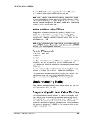 THE VIRTUAL SERVER HANDBOOK



                              % setenv PERL5LIB /usr/home/login-id/usr/local/lib/perl5 % setenv
                              PERL5LIB /usr/home/login-id/usr/local/lib/perl5/site_perl

                              Note: Check the main page of your favorite shell to see how to set the
                              environment variables if you use a shell different from csh/tcsh. Put this
                              setenv statement into .login or another file that is used as a source each
                              time you login into your account. You will not have to worry to remember
                              setting the setenv each time you login.


                              Module Installation Using CPAN.pm
                              An alternative to manually installing perl5 modules is the CPAN.pm
                              module (see http://www.perl.com/CPAN-local/) which
                              automates module download and installation. If you have PERL5.004 or
                              higher installed, CPAN.pm is with the distribution bundle. If not, you can
                              download it from CPAN.

                              Note: When you install it or use it the first time, the module prompts you
                              about a PREFIX directory. This enables you to define a different PREFIX
                              directory if you are doing a local installation.


                              To run the CPAN.pm module:
                              % perl5 -MCPAN -e shell
                              % install CGI
                              % i /CGI/
                              The above commands load the latest CGI module, unpack it, make it, test it
                              and install it into your local area or the directory you specified as the
                              PREFIX directory. After it has done that, it returns a module list that match
                              that pattern.
                              The CPAN.pm module has more functionality, like checking for the latest
                              modules, for example. Just run perldoc CPAN to read the man page.
                              The content on this page was adapted from TULARC: The Ultimate Learn
                              and Resource Center and was originally authored by Bekman Stas.
                              http://www.eprotect.com/stas/TULARC/webmaster/myfaq.html#7.


                              Understanding Kaffe
                              Kaffe (Swedish word for coffee) is a utility that can convert Java byte code
                              to it's host machines native byte code.


                              Programming with Java Virtual Machine
                              Java is a programming language designed by Sun Microsystems and offers
                              many benefits to the professional programmer and application developer.
                              For example, Java is a byte-compiled language and is completely portable.
                              You can run the same Java binary (or Java class as it is more correctly
                              termed) on a wide range of operating system platforms. Java is much faster
                              than interpreted languages (TCL, PERL, etc) but cannot run as fast as fully
                              compiled languages (C, C++).




COPYRIGHT  1999 DIGITAL TOOLS LLC.                                                                    188
 