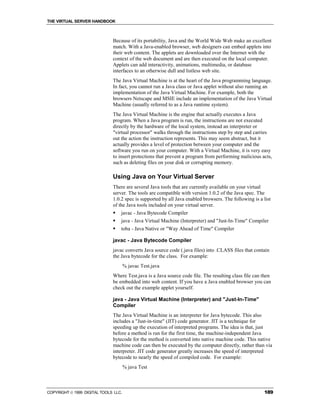 THE VIRTUAL SERVER HANDBOOK



                              Because of its portability, Java and the World Wide Web make an excellent
                              match. With a Java-enabled browser, web designers can embed applets into
                              their web content. The applets are downloaded over the Internet with the
                              context of the web document and are then executed on the local computer.
                              Applets can add interactivity, animations, multimedia, or database
                              interfaces to an otherwise dull and listless web site.
                              The Java Virtual Machine is at the heart of the Java programming language.
                              In fact, you cannot run a Java class or Java applet without also running an
                              implementation of the Java Virtual Machine. For example, both the
                              browsers Netscape and MSIE include an implementation of the Java Virtual
                              Machine (usually referred to as a Java runtime system).
                              The Java Virtual Machine is the engine that actually executes a Java
                              program. When a Java program is run, the instructions are not executed
                              directly by the hardware of the local system, instead an interpreter or
                              "virtual processor" walks through the instructions step by step and carries
                              out the action the instruction represents. This may seem abstract, but it
                              actually provides a level of protection between your computer and the
                              software you run on your computer. With a Virtual Machine, it is very easy
                              to insert protections that prevent a program from performing malicious acts,
                              such as deleting files on your disk or corrupting memory.

                              Using Java on Your Virtual Server
                              There are several Java tools that are currently available on your virtual
                              server. The tools are compatible with version 1.0.2 of the Java spec. The
                              1.0.2 spec is supported by all Java enabled browsers. The following is a list
                              of the Java tools included on your virtual server.
                              !   javac - Java Bytecode Compiler
                              !   java - Java Virtual Machine (Interpreter) and "Just-In-Time" Compiler
                              !   toba - Java Native or "Way Ahead of Time" Compiler

                              javac - Java Bytecode Compiler
                              javac converts Java source code (.java files) into .CLASS files that contain
                              the Java bytecode for the class. For example:
                                      % javac Test.java
                              Where Test.java is a Java source code file. The resulting class file can then
                              be embedded into web content. If you have a Java enabled browser you can
                              check out the example applet yourself.

                              java - Java Virtual Machine (Interpreter) and "Just-In-Time"
                              Compiler
                              The Java Virtual Machine is an interpreter for Java bytecode. This also
                              includes a "Just-in-time" (JIT) code generator. JIT is a technique for
                              speeding up the execution of interpreted programs. The idea is that, just
                              before a method is run for the first time, the machine-independent Java
                              bytecode for the method is converted into native machine code. This native
                              machine code can then be executed by the computer directly, rather than via
                              interpreter. JIT code generator greatly increases the speed of interpreted
                              bytecode to nearly the speed of compiled code. For example:
                                      % java Test



COPYRIGHT  1999 DIGITAL TOOLS LLC.                                                                    189
 