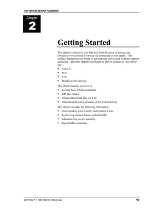 THE VIRTUAL SERVER HANDBOOK


  Chapter


    2
                              Getting Started
                              This chapter’s objective is to take you from the point of having your
                              ordered server activated to having you connected to your server. This
                              includes information on where to get customer service and technical support
                              assistance. After this chapter you should be able to connect to your server
                              via:
                              !   TELNET
                              !   SSH
                              !   FTP
                              !   Windows (file sharing)
                              This chapter teaches you how to:
                              !   Execute basic UNIX commands.
                              !   Edit files online.
                              !   Upload /Download files via FTP.
                              !   Understand directory structure of the Virtual Server.
                              This chapter includes the following information:
                              !   Understanding your E-mail Configuration Letter
                              !   Registering Domain Names with InterNIC
                              !   Administering servers remotely
                              !   Basic UNIX commands




COPYRIGHT  1999 DIGITAL TOOLS LLC.                                                                   19
 