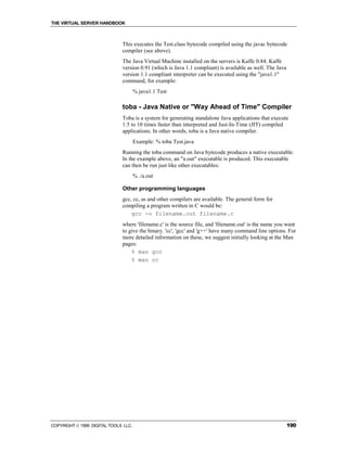 THE VIRTUAL SERVER HANDBOOK



                              This executes the Test.class bytecode compiled using the javac bytecode
                              compiler (see above).
                              The Java Virtual Machine installed on the servers is Kaffe 0.84. Kaffe
                              version 0.91 (which is Java 1.1 compliant) is available as well. The Java
                              version 1.1 compliant interpreter can be executed using the "java1.1"
                              command, for example:
                                      % java1.1 Test

                              toba - Java Native or "Way Ahead of Time" Compiler
                              Toba is a system for generating standalone Java applications that execute
                              1.5 to 10 times faster than interpreted and Just-In-Time (JIT) compiled
                              applications. In other words, toba is a Java native compiler.
                                      Example: % toba Test.java
                              Running the toba command on Java bytecode produces a native executable.
                              In the example above, an "a.out" executable is produced. This executable
                              can then be run just like other executables:
                                      % ./a.out

                              Other programming languages
                              gcc, cc, as and other compilers are available. The general form for
                              compiling a program written in C would be:
                                  gcc -o filename.out filename.c
                              where 'filename.c' is the source file, and 'filename.out' is the name you want
                              to give the binary. 'cc', 'gcc' and 'g++' have many command line options. For
                              more detailed information on these, we suggest initially looking at the Man
                              pages:
                                  % man gcc
                                  % man cc




COPYRIGHT  1999 DIGITAL TOOLS LLC.                                                                       190
 
