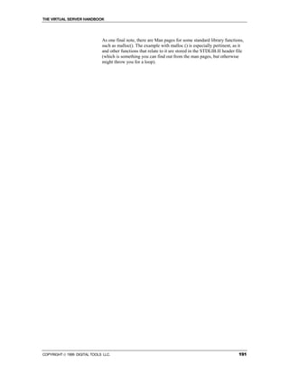 THE VIRTUAL SERVER HANDBOOK




                              As one final note, there are Man pages for some standard library functions,
                              such as malloc(). The example with malloc () is especially pertinent, as it
                              and other functions that relate to it are stored in the STDLIB.H header file
                              (which is something you can find out from the man pages, but otherwise
                              might throw you for a loop).




COPYRIGHT  1999 DIGITAL TOOLS LLC.                                                                    191
 