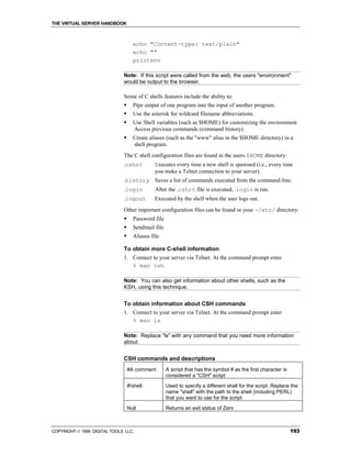 THE VIRTUAL SERVER HANDBOOK



                                    echo "Content-type: text/plain"
                                    echo ""
                                    printenv

                              Note: If this script were called from the web, the users "environment"
                              would be output to the browser.

                              Some of C shells features include the ability to:
                              !     Pipe output of one program into the input of another program.
                              !     Use the asterisk for wildcard filename abbreviations.
                              !     Use Shell variables (such as $HOME) for customizing the environment
                                    Access previous commands (command history).
                              !     Create aliases (such as the "www" alias in the $HOME directory) in a
                                    shell program.
                              The C shell configuration files are found in the users $HOME directory:
                              .cshrc          Executes every time a new shell is spawned (i.e., every time
                                              you make a Telnet connection to your server).
                              .history Saves a list of commands executed from the command-line.
                              .login          After the .cshrc file is executed, .login is run.
                              .logout         Executed by the shell when the user logs out.
                              Other important configuration files can be found in your ~/etc/ directory:
                              !     Password file
                              !     Sendmail file
                              !     Aliases file.

                              To obtain more C-shell information
                              1. Connect to your server via Telnet. At the command prompt enter
                                 % man csh

                              Note: You can also get information about other shells, such as the
                              KSH, using this technique.


                              To obtain information about CSH commands
                              1. Connect to your server via Telnet. At the command prompt enter
                                 % man ls

                              Note: Replace "ls" with any command that you need more information
                              about.


                              CSH commands and descriptions
                                  #A comment        A script that has the symbol # as the first character is
                                                    considered a "CSH" script
                                  #!shell           Used to specify a different shell for the script. Replace the
                                                    name "shell" with the path to the shell (including PERL)
                                                    that you want to use for the script
                                  Null              Returns an exit status of Zero



COPYRIGHT  1999 DIGITAL TOOLS LLC.                                                                            193
 